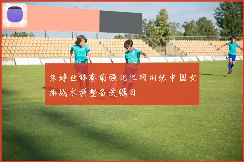 朱婷世锦赛前强化拦网训练中国女排战术调整备受瞩目