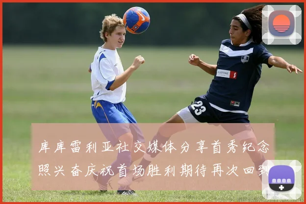 库库雷利亚社交媒体分享首秀纪念照兴奋庆祝首场胜利期待再次回到伯纳乌