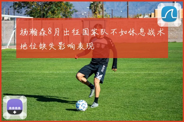 杨瀚森8月出征国家队不如休息战术地位缺失影响表现